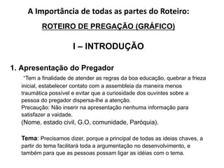 A Importância de todas as partes do Roteiro:
ROTEIRO DE PREGAÇÃO (GRÁFICO)
I – INTRODUÇÃO
1. Apresentação do Pregador
“Tem a finalidade de atender as regras da boa educação, quebrar a frieza
inicial, estabelecer contato com a assembleia da maneira menos
traumática possível e evitar que a curiosidade dos ouvintes sobre a
pessoa do pregador dispersa-lhe a atenção.
Precaução: Não inserir na apresentação nenhuma informação para
satisfazer a vaidade.
(Nome, estado civil, G.O, comunidade, Paróquia).
Tema: Precisamos dizer, porque a principal de todas as ideias chaves, a
partir do tema facilitará toda a argumentação no desenvolvimento, e
também para que as pessoas possam ligar as idéias com o tema.
 