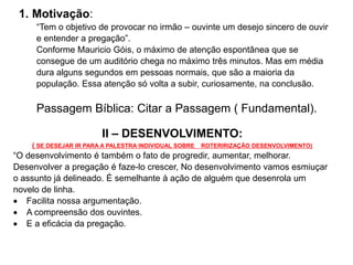 1. Motivação:
“Tem o objetivo de provocar no irmão – ouvinte um desejo sincero de ouvir
e entender a pregação”.
Conforme Mauricio Góis, o máximo de atenção espontânea que se
consegue de um auditório chega no máximo três minutos. Mas em média
dura alguns segundos em pessoas normais, que são a maioria da
população. Essa atenção só volta a subir, curiosamente, na conclusão.
Passagem Bíblica: Citar a Passagem ( Fundamental).
II – DESENVOLVIMENTO:
( SE DESEJAR IR PARA A PALESTRA INDIVIDUAL SOBRE ROTERIRIZAÇÃO DESENVOLVIMENTO)
“O desenvolvimento é também o fato de progredir, aumentar, melhorar.
Desenvolver a pregação é faze-lo crescer, No desenvolvimento vamos esmiuçar
o assunto já delineado. É semelhante à ação de alguém que desenrola um
novelo de linha.
 Facilita nossa argumentação.
 A compreensão dos ouvintes.
 E a eficácia da pregação.
 