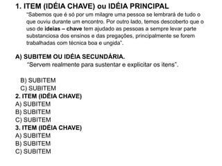 1. ITEM (IDÉIA CHAVE) ou IDÉIA PRINCIPAL
“Sabemos que é só por um milagre uma pessoa se lembrará de tudo o
que ouviu durante um encontro. Por outro lado, temos descoberto que o
uso de ideias – chave tem ajudado as pessoas a sempre levar parte
substanciosa dos ensinos e das pregações, principalmente se forem
trabalhadas com técnica boa e ungida”.
A) SUBITEM OU IDÉIA SECUNDÁRIA.
“Servem realmente para sustentar e explicitar os itens”.
B) SUBITEM
C) SUBITEM
2. ITEM (IDÉIA CHAVE)
A) SUBITEM
B) SUBITEM
C) SUBITEM
3. ITEM (IDÉIA CHAVE)
A) SUBITEM
B) SUBITEM
C) SUBITEM
 