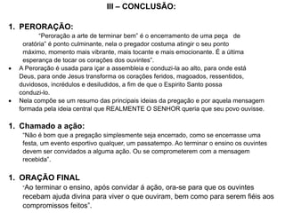 III – CONCLUSÃO:
1. PERORAÇÃO:
“Peroração a arte de terminar bem” é o encerramento de uma peça de
oratória” é ponto culminante, nela o pregador costuma atingir o seu ponto
máximo, momento mais vibrante, mais tocante e mais emocionante. É a última
esperança de tocar os corações dos ouvintes”.
 A Peroração é usada para içar a assembleia e conduzi-la ao alto, para onde está
Deus, para onde Jesus transforma os corações feridos, magoados, ressentidos,
duvidosos, incrédulos e desiludidos, a fim de que o Espirito Santo possa
conduzi-lo.
 Nela compõe se um resumo das principais ideias da pregação e por aquela mensagem
formada pela ideia central que REALMENTE O SENHOR queria que seu povo ouvisse.
1. Chamado a ação:
“Não é bom que a pregação simplesmente seja encerrado, como se encerrasse uma
festa, um evento esportivo qualquer, um passatempo. Ao terminar o ensino os ouvintes
devem ser convidados a alguma ação. Ou se comprometerem com a mensagem
recebida”.
1. ORAÇÃO FINAL
“Ao terminar o ensino, após convidar á ação, ora-se para que os ouvintes
recebam ajuda divina para viver o que ouviram, bem como para serem fiéis aos
compromissos feitos”.
 
