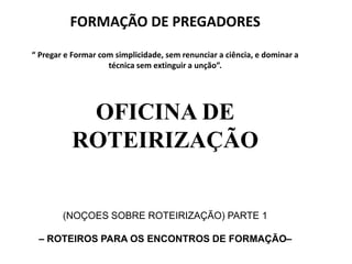 OFICINA DE
ROTEIRIZAÇÃO
(NOÇOES SOBRE ROTEIRIZAÇÃO) PARTE 1
– ROTEIROS PARA OS ENCONTROS DE FORMAÇÃO–
FORMAÇÃO DE PREGADORES
“ Pregar e Formar com simplicidade, sem renunciar a ciência, e dominar a
técnica sem extinguir a unção”.
 