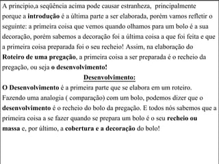 A principio,a seqüência acima pode causar estranheza, principalmente
porque a introdução é a última parte a ser elaborada, porém vamos refletir o
seguinte: a primeira coisa que vemos quando olhamos para um bolo é a sua
decoração, porém sabemos a decoração foi a última coisa a que foi feita e que
a primeira coisa preparada foi o seu recheio! Assim, na elaboração do
Roteiro de uma pregação, a primeira coisa a ser preparada é o recheio da
pregação, ou seja o desenvolvimento!
Desenvolvimento:
O Desenvolvimento é a primeira parte que se elabora em um roteiro.
Fazendo uma analogia ( comparação) com um bolo, podemos dizer que o
desenvolvimento é o recheio do bolo da pregação. E todos nós sabemos que a
primeira coisa a se fazer quando se prepara um bolo é o seu recheio ou
massa e, por último, a cobertura e a decoração do bolo!
 