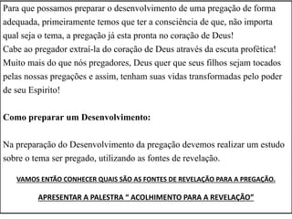 Para que possamos preparar o desenvolvimento de uma pregação de forma
adequada, primeiramente temos que ter a consciência de que, não importa
qual seja o tema, a pregação já esta pronta no coração de Deus!
Cabe ao pregador extraí-la do coração de Deus através da escuta profética!
Muito mais do que nós pregadores, Deus quer que seus filhos sejam tocados
pelas nossas pregações e assim, tenham suas vidas transformadas pelo poder
de seu Espirito!
Como preparar um Desenvolvimento:
Na preparação do Desenvolvimento da pregação devemos realizar um estudo
sobre o tema ser pregado, utilizando as fontes de revelação.
VAMOS ENTÃO CONHECER QUAIS SÃO AS FONTES DE REVELAÇÃO PARA A PREGAÇÃO.
APRESENTAR A PALESTRA “ ACOLHIMENTO PARA A REVELAÇÃO”
 