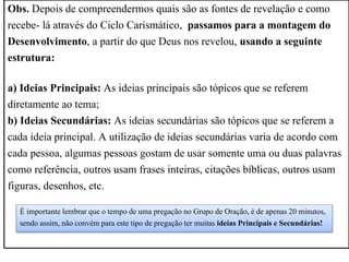 Obs. Depois de compreendermos quais são as fontes de revelação e como
recebe- lá através do Ciclo Carismático, passamos para a montagem do
Desenvolvimento, a partir do que Deus nos revelou, usando a seguinte
estrutura:
a) Ideias Principais: As ideias principais são tópicos que se referem
diretamente ao tema;
b) Ideias Secundárias: As ideias secundárias são tópicos que se referem a
cada ideia principal. A utilização de ideias secundárias varia de acordo com
cada pessoa, algumas pessoas gostam de usar somente uma ou duas palavras
como referência, outros usam frases inteiras, citações bíblicas, outros usam
figuras, desenhos, etc.
É importante lembrar que o tempo de uma pregação no Grupo de Oração, é de apenas 20 minutos,
sendo assim, não convém para este tipo de pregação ter muitas ideias Principais e Secundárias!
 
