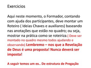 Exercicios
Aqui neste momento, o Formador, contando
com ajuda dos participantes, deve montar um
Roteiro ( Ideias Chaves e auxiliares) baseando
nas anotações que estão no quadro; ou seja,
mostrar na prática como se roteiriza.( Deve ser
montado no quadro mesmo todos ajudando e
observando) Lembremo – nos que a Revelação
de Deus é uma proposta! Nunca deverá ser
imposta!
A seguir temos um ex.. De estrutura de Pregação
 