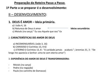 Preparação do Roteiro Passo a Passo:
II – DESENVOLVIMENTO:
1º Parte a se preparar é o desenvolvimento:
1. DEUS É AMOR – Ideia primária.
a) I João 4, 16
b) Natureza de Deus é amor Ideias secundárias
c) Moisés (na sarça) “ Eu sou Aquele que sou” Ex
2. CARACTERÍSTICAS DO AMOR DE DEUS
a) INCOMENSURÁVEL (João 3, 16)
b) CARIDOSO (I Coríntios 13, 4-6)
c) ETERNO (I Coríntios 13, 8 : "A caridade jamais acabará."; Jeremias 31, 3 : "De
longe me aparecia o Senhor: amo-te com eterno amor")
3. EXPERIÊNCIA DO AMOR DE DEUS É TRANSFORMADORA:
- Moisés (na sarça)
- Pedro (na negação)
- Paulo (no caminho de Damasco)
 