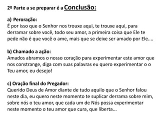 2º Parte a se preparar é a Conclusão:
a) Peroração:
É por isso que o Senhor nos trouxe aqui, te trouxe aqui, para
derramar sobre você, todo seu amor, a primeira coisa que Ele te
pede não é que você o ame, mais que se deixe ser amado por Ele....
b) Chamado a ação:
Amados abramos o nosso coração para experimentar este amor que
nos constrange, diga com suas palavras eu quero experimentar o o
Teu amor, eu desejo!
c) Oração final do Pregador:
Querido Deus de Amor diante de tudo aquilo que o Senhor falou
neste dia, eu quero neste momento te suplicar derrama sobre mim,
sobre nós o teu amor, que cada um de Nós possa experimentar
neste momento o teu amor que cura, que liberta...
 