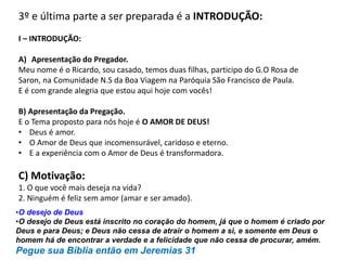 3º e última parte a ser preparada é a INTRODUÇÃO:
I – INTRODUÇÃO:
A) Apresentação do Pregador.
Meu nome é o Ricardo, sou casado, temos duas filhas, participo do G.O Rosa de
Saron, na Comunidade N.S da Boa Viagem na Paróquia São Francisco de Paula.
E é com grande alegria que estou aqui hoje com vocês!
B) Apresentação da Pregação.
E o Tema proposto para nós hoje é O AMOR DE DEUS!
• Deus é amor.
• O Amor de Deus que incomensurável, caridoso e eterno.
• E a experiência com o Amor de Deus é transformadora.
C) Motivação:
1. O que você mais deseja na vida?
2. Ninguém é feliz sem amor (amar e ser amado).
•O desejo de Deus
•O desejo de Deus está inscrito no coração do homem, já que o homem é criado por
Deus e para Deus; e Deus não cessa de atrair o homem a si, e somente em Deus o
homem há de encontrar a verdade e a felicidade que não cessa de procurar, amém.
Pegue sua Bíblia então em Jeremias 31
 