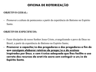 OFICINA DE ROTEIRIZAÇÃO
OBJETIVO GERAL:
- Promover a cultura de pentecostes a partir da experiência do Batismo no Espirito
Santo.
OBJETIVOS ESPECIFICOS:
- Fazer discípulos de nosso Senhor Jesus Cristo, evangelizando o povo de Deus no
Brasil, a partir da experiência do Batismo no Espirito Santo;
- Promover a capacitação das pregadoras e dos pregadores a fim de
que consigam elaborar roteiros de pregação e de ensinos
inspirados por Deus, e com técnica adequada que lhes facilite o uso
correto dos recursos da oratória sacra sem extinguir a unção do
Espirito Santo.
 