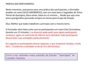 PRÁTICA DOS PARTICIPANTES:
Neste momento, avançamos para uma prática dos participantes, o formador
propõe um novo CICLO CARISMÁTICO, com um novo tema ( Sugestões de Tema:
Temas do Querigma, Deus existe, Salva-te a ti mesmo.... Desde que seja uma
tema querigmático pensando sempre em temas para Grupo de Oração.
Dica: Melhor que todos trabalhem a principio com o mesmo tema.
O Formador deve fazer junto com os participantes um novo Ciclo Carismático,
durante uns 15 minutos, ( se discernir pode pedir para algum participante
conduzir), agora no momento de silêncio será individual, cada participante
deverá fazer suas anotações particularmente.
Em seguida os participantes devem organizar o que anotaram! Simples, muito
fácil... ( Conforme a realidade se dá de 15 á 30 minutos).
Livro a ser utilizado como subsidio de Estudo “ Querigma” do
Luizinho Santana.
 
