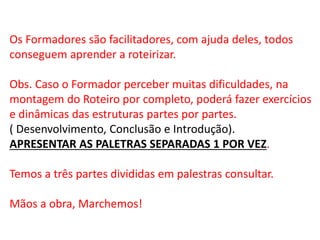 Os Formadores são facilitadores, com ajuda deles, todos
conseguem aprender a roteirizar.
Obs. Caso o Formador perceber muitas dificuldades, na
montagem do Roteiro por completo, poderá fazer exercícios
e dinâmicas das estruturas partes por partes.
( Desenvolvimento, Conclusão e Introdução).
APRESENTAR AS PALETRAS SEPARADAS 1 POR VEZ.
Temos a três partes divididas em palestras consultar.
Mãos a obra, Marchemos!
 