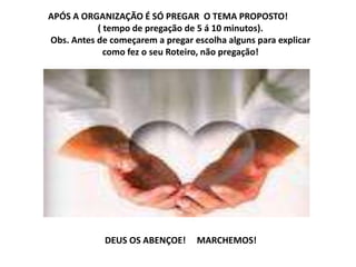 APÓS A ORGANIZAÇÃO É SÓ PREGAR O TEMA PROPOSTO!
( tempo de pregação de 5 á 10 minutos).
Obs. Antes de começarem a pregar escolha alguns para explicar
como fez o seu Roteiro, não pregação!
DEUS OS ABENÇOE! MARCHEMOS!
 