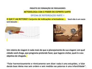 PROJETO DE FORMAÇÃO DE PREGADORES
METODOLOGIA COM O PODER DO ESPIRITO SANTO
O QUE É UM ROTEIRO? Conjunto de indicações orientadoras... Você não é um navio
sem bússola
Um roteiro de viagem é nada mais do que o planejamento da sua viagem: em qual
cidade você chega, que programa pretende fazer, que lugares visitar, qual é o seu
objetivo de chegada.
“Falar harmoniosamente e ritmicamente sem dizer nada é uma estupidez, e falar
dando boas ideias mas sem ordem e sem medida nas palavras é uma infantilidade”.
 