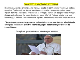CONCEITO E NOÇÃO DE ROTEIROS.
Roteirização, como o próprio nome indica, é a ação de confeccionar roteiros, é o ato de
roteirizar. É pela roteirização que o ensino e a pregação começam a ganhar corpo.
“Quem domina a Técnica da roteirização já começa a vencer um dos principais inimigos
do evangelizador, que é o medo de não ter o que falar”. A Falta de roteiro gera uma
sobrecarga, a de estar constantemente “ligado” na memória, buscando o que anunciar.
“A mente preocupada é engrenagem enferrujada, a preocupação trava a inteligência,
extingue a criatividade e obstrui o canal da graça e poderá extinguir a unção do
evangelizador.
Exemplo de que usar Roteiro não extingue a unção!
 