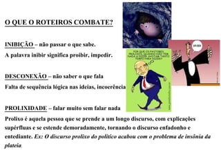 O QUE O ROTEIROS COMBATE?
INIBIÇÃO – não passar o que sabe.
A palavra inibir significa proibir, impedir.
DESCONEXÃO – não saber o que fala
Falta de sequência lógica nas ideias, incoerência
PROLIXIDADE – falar muito sem falar nada
Prolixo é aquela pessoa que se prende a um longo discurso, com explicações
supérfluas e se estende demoradamente, tornando o discurso enfadonho e
entediante. Ex: O discurso prolixo do político acabou com o problema de insônia da
plateia.
 