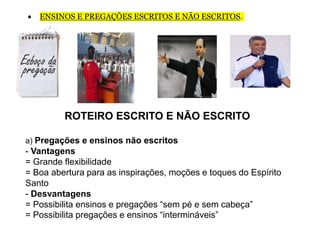  ENSINOS E PREGAÇÕES ESCRITOS E NÃO ESCRITOS.
ROTEIRO ESCRITO E NÃO ESCRITO
a) Pregações e ensinos não escritos
- Vantagens
= Grande flexibilidade
= Boa abertura para as inspirações, moções e toques do Espírito
Santo
- Desvantagens
= Possibilita ensinos e pregações “sem pé e sem cabeça”
= Possibilita pregações e ensinos “intermináveis”
 