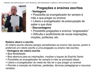 PREGAR COM SIMPLICIDADE E COM TÉCNICAS, SEM RENUNCIAR À CIÊNCIA E SEM EXTINGUIR A UNÇÃO.
Pregações e ensinos escritos
- Vantagens
= Possibilita ao evangelizador ter sempre à
mão o que pregar ou ensinar
= Libera o evangelizador da preocupação de
saber o que dizer
- Desvantagens
= Possibilita pregações e ensinos “engessados”
= Dificulta o acolhimento de novas inspirações,
moções, profecias, etc.
Roteiro ideal é o escrito
(O roteiro escrito oferece perigos semelhantes ao ensino não escrito, porém é
preferível um roteiro escrito a uma pregação ou ensino não escrito).
- Vantagens do roteiro escrito
= Boa flexibilidade
= Boa abertura para as inspirações, moções e toques do Espírito Santo
= Possibilita ao evangelizador ter sempre à mão as principais ideias
= Libera o evangelizador do medo de não ter o que pregar ou ensinar
= Permite a inserção de histórias, parábolas, técnicas pedagógicas e recursos
variados
 