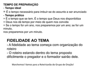TEMPO DE PREPARAÇÃO
- Tempo ideal
= É o tempo necessário para imbuir-se do assunto a ser anunciado
- Tempo prático
= É o tempo que se tem. É o tempo que Deus nos disponibiliza
= Deus nos dá tempo por meio de quem nos convida
= Se o tempo for um ano, nos preparemos por um ano; se for um
minuto,
nos preparemos por um minuto.
FIDELIDADE AO TEMA
- A fidelidade ao tema começa com organização do
roteiro
- O roteiro estando dentro do tema proposto
dificilmente o pregador e o formador sairão dele.
Marchemos! Vamos para a Roteirizarão do Grupo de Oração!
 