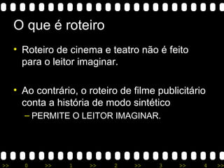 >> 0 >> 1 >> 2 >> 3 >> 4 >>
O que é roteiro
• Roteiro de cinema e teatro não é feito
para o leitor imaginar.
• Ao contrário, o roteiro de filme publicitário
conta a história de modo sintético
– PERMITE O LEITOR IMAGINAR.
 