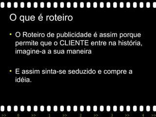 >> 0 >> 1 >> 2 >> 3 >> 4 >>
O que é roteiro
• O Roteiro de publicidade é assim porque
permite que o CLIENTE entre na história,
imagine-a a sua maneira
• E assim sinta-se seduzido e compre a
idéia.
 