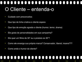 >> 0 >> 1 >> 2 >> 3 >> 4 >>
O Cliente – entenda-o
• Cuidado com preconceitos
• Que tipo de linha criativa o cliente espera
• Que tipo de emoção agrada o cliente (humor, terror, drama)
• Ele gosta de personalidades em sua campanha?
• Ele quer um filme de 30” ou o produto os 30”?
• Como ele enxerga sua própria marca? Conservador, liberal, insana???
• Como anda o humor do cliente?
 
