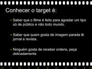 >> 0 >> 1 >> 2 >> 3 >> 4 >>
Conhecer o target é:
– Saber que o filme é feito para agradar um tipo
só de público e não todo mundo.
– Saber que quem gosta de imagem parada lê
jornal e revista.
– Ninguém gosta de receber ordens, peça
delicadamente
 