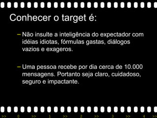 >> 0 >> 1 >> 2 >> 3 >> 4 >>
Conhecer o target é:
– Não insulte a inteligência do expectador com
idéias idiotas, fórmulas gastas, diálogos
vazios e exageros.
– Uma pessoa recebe por dia cerca de 10.000
mensagens. Portanto seja claro, cuidadoso,
seguro e impactante.
 