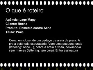 O que é roteiro Agência: Lage’Magy Cliente: Roche Produto: Remédio contra Acne Título: Praia Cena, em close, de um pedaço de areia da praia. A praia está toda esburacada. Vem uma pequena onda (lettering: Acne…), cobre a areia e volta, deixando-a sem marcas (lettering: tem cura). Entra assinatura 