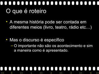 O que é roteiro A mesma história pode ser contada em diferentes meios (livro, teatro, rádio etc…) Mas o discurso é específico O importante não são os acontecimento e sim a maneira como é apresentado. 