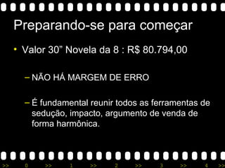 Preparando-se para começar Valor 30” Novela da 8 : R$ 80.794,00  NÃO HÁ MARGEM DE ERRO É fundamental reunir todos as ferramentas de sedução, impacto, argumento de venda de forma harmônica. 