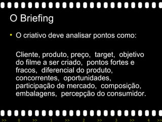 O Briefing O criativo deve analisar pontos como: Cliente, produto, preço,  target,  objetivo do filme a ser criado,  pontos fortes e fracos,  diferencial do produto,  concorrentes,  oportunidades,  participação de mercado,  composição, embalagens,  percepção do consumidor. 