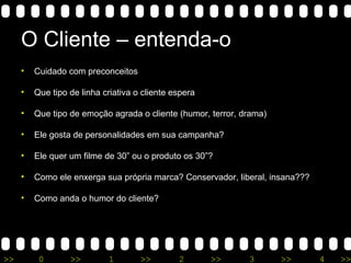O Cliente – entenda-o Cuidado com preconceitos Que tipo de linha criativa o cliente espera Que tipo de emoção agrada o cliente (humor, terror, drama) Ele gosta de personalidades em sua campanha? Ele quer um filme de 30” ou o produto os 30”? Como ele enxerga sua própria marca? Conservador, liberal, insana??? Como anda o humor do cliente? 