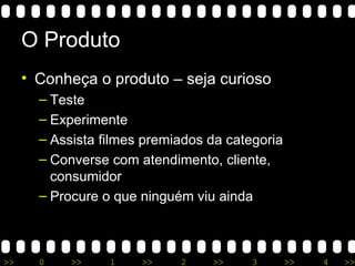 O Produto Conheça o produto – seja curioso Teste Experimente Assista filmes premiados da categoria Converse com atendimento, cliente, consumidor Procure o que ninguém viu ainda 