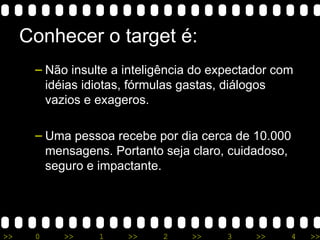 Conhecer o target é: Não insulte a inteligência do expectador com idéias idiotas, fórmulas gastas, diálogos vazios e exageros. Uma pessoa recebe por dia cerca de 10.000 mensagens. Portanto seja claro, cuidadoso, seguro e impactante. 