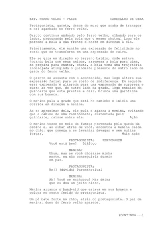 EXT. FERRO VELHO - TARDE                   CABEÇALHO DE CENA
Protagonista, garoto, desce do muro que acaba de transpor
e cai agachado no ferro velho.

Garoto continua andando pelo ferro velho, olhando para os
lados, procurando pela bola que o mesmo chutou. Logo ele
percebe a bola à sua frente e corre em direção à ela.
Primeiramente, ele mantêm uma expressão de felicidade no
rosto que se transforma em uma expressão de raiva.

Ele se gira em direção ao terreno baldio, onde estava
jogando bola com seus amigos, arremesa a bola para cima,
se prepara para chutar, chuta, a bola toma uma trajetória
indesejada atingindo o guindaste presente do outro lado da
grade do ferro velho.
O garoto se assusta com o acontecido, mas logo altera sua
expressão facial para um rosto de indiferença. Em seguida
essa expressão é alterada para uma expressão de surpresa e
susto ao ver que, do outro lado da grade, logo embaixo do
guindaste que está prestes a cair, brinca uma garotinha
com sua boneca.
O menino pula a grade que está no caminho e inicia uma
corrida em direção à menina.

Ao se aproximar dela, ele pula e agarra a menina, evitando
que a cabine de uma caminhonete, sustentada pelo
guindaste, caísse sobre ela.                       Ação
O menino tosse no meio da fumaça provocada pela queda da
cabine e, ao olhar atrás de você, encontra a menina caída
no chão, que começa a se levantar devagar e sem muitas
forças.                                        Mais ação
                    PROTAGONISTA:       PERSONAGEM
          Você está bem?   Diálogo

                    MENINA:
          Uhum, mas se você chorasse minha
          morte, eu não conseguiria durmir
          em paz.

                    PROTAGONISTA:
          Hn!? (dúvida) Parenthetical
                    MENINA:
          Ah! Você se machucou! Mas deixa
          que eu dou um jeito nisso.

Menina arranca o band-aid que estava em sua boneca e
coloca no rosto ferido do protagonista.
Um pé bate forte no chão, atrás do protagonista. O pai da
menina, dono do ferro velho aparece.


                                                (CONTINUA...)
 