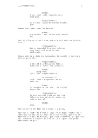 ...CONTINUANDO:                                         2.


                    HOMEM:
          O que você está fazendo aqui
          moleque?

                    PROTAGONISTA:
          Eu estava salvando aquela menina
          ali!
Homem olha para trás do menino.

                    HOMEM:
          Que menina? Não há nenhuma menina
          ai!
Menino olha para trás e vê que ela não está em nenhum
lugar.

                     PROTAGONISTA:
          Mas é verdade! Ela que colocou
          esse band-aid aqui no meu
          machucado.

Homem coloca o dedo no machucado do garoto e mostra o
sangue para ele.
                    PROTAGONISTA:
          É sério! Ela tinha um cabelo
          curtinho e olhos bem grandes.
                    HOMEM:
               (surpreso)
          Ela tinha suspensórios?

                    PROTAGONISTA:
          Uhum. Tinha suspensórios no
          vestido.
                    HOMEM:
          Eu imaginava que ela iria voltar
          algum dia...
                    PROTAGONISTA:
          Eu não entendi nada do que ela
          falou... mas então eu posso ir
          embora agora?

                    HOMEM:
          Aham.
Menino corre em direção à bola e a pega.

Aparece o rosto do homem e logo em seguida mostra-se o
band-aid do menino no chão do ferro velho, que voa em
direção aos pés da menina, que está sorrindo, já que seu
pai entendeu o motivo de sua volta e agora ela pode
descansar em paz.
 