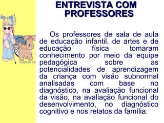 ENTREVISTA COM PROFESSORES Os professores de sala de aula de educação infantil, de artes e de educação física tomaram conhecimento por meio da equipe pedagógica sobre as potencialidades de aprendizagem da criança com visão subnormal analisadas com base no diagnóstico, na avaliação funcional da visão, na avaliação funcional do desenvolvimento, no diagnóstico cognitivo e nos relatos da família. 