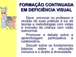 Deve  provocar no professor a revisão de suas práticas à luz de teorias e metodologias com vistas à inclusão da criança com visão subnormal. Promover a debate sobre a aprendizagem participativa e colaborativa. Discutir sobre os fundamentos básicos sobre a educação inclusiva e o direito à diversidade. FORMAÇÃO CONTINUADA EM DEFICIÊNCIA VISUAL 