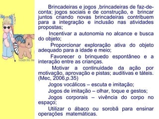 Brincadeiras e jogos ,brincadeiras de faz-de-conta; jogos sociais e de construção, e  brincar juntos criando novas brincadeiras contribuem para a integração e inclusão nas atividades propostas; Incentivar a autonomia no alcance e busca do objeto; Proporcionar exploração ativa do objeto adequado para a idade e meio; Favorecer o brinquedo espontâneo e a interação entre as crianças. Motivar a continuidade da ação por motivação, aprovação e pistas; auditivas e táteis. (Mec, 2006,p.35) Jogos vocálicos – escuta e imitação; Jogos de imitação – olhar, toque e gestos; Jogos corporais – vivência do corpo no espaço; Utilizar o ábaco ou sorobã para ensinar operações  matemáticas. 