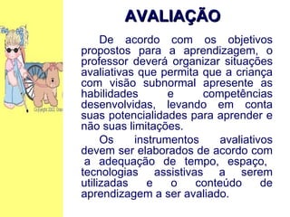 De acordo com os objetivos propostos para a aprendizagem, o professor deverá organizar situações avaliativas que permita que a criança com visão subnormal apresente as habilidades e competências desenvolvidas, levando em conta suas potencialidades para aprender e não suas limitações. Os instrumentos avaliativos devem ser elaborados de acordo com  a adequação de tempo, espaço, tecnologias assistivas a serem utilizadas e o conteúdo de aprendizagem a ser avaliado. AVALIAÇÃO   