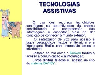 O uso dos recursos tecnológicos contribuem na aprendizagem da criança possibilitando a compreensão das informações e conceitos, além de dar condição de conhecer o mundo exterior. O sintetizador de voz para acesso à jogos pedagógicos, textos e literatura e a impressora Braille para impressão textos e atividades Leitores de tela como o  Dosvox  facilita o acesso à comunicação e à informação. Livros digitais falados e  acesso ao uso do  sistema DAYSY . TECNOLOGIAS ASSISTIVAS 