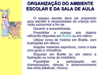 O espaço escolar deve ser preparado para atender à necessidades da criança com visão subnormal a fim de : Garantir a acessibilidade; Possibilitar o acesso aos objetos utilizando etiquetas em  Braille  ou em relevo; Utilizar livros de história em Braille, com ilustrações em relevo; Adaptar materiais esportivos, como a bola com guizo e chocalhos; Etiquetar em Braille ou em relevo a ilustração ou nome do mobiliário; Possibilitar a participação em dramatizações, danças e desenvolvimento das artes plásticas, música. ORGANIZAÇÃO DO AMBIENTE ESCOLAR E DA SALA DE AULA 