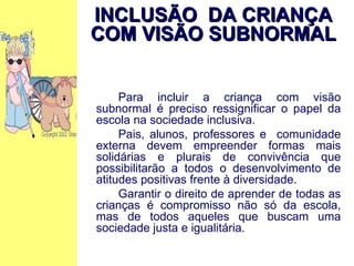Para incluir a criança com visão subnormal é preciso ressignificar o papel da escola na sociedade inclusiva. Pais, alunos, professores e  comunidade externa devem empreender formas mais solidárias e plurais de convivência que possibilitarão a todos o desenvolvimento de atitudes positivas frente à diversidade. Garantir o direito de aprender de todas as crianças é compromisso não só da escola, mas de todos aqueles que buscam uma sociedade justa e igualitária. INCLUSÃO  DA CRIANÇA COM VISÃO SUBNORMAL 