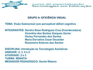 GRUPO A: EFICIÊNCIA VISUAL TEMA: Visão Subnormal com perceptível déficit cognitivo INTEGRANTES: Sandra Rose Rodrigues Cruz (Coordenadora)   Vicentina dos Santos Vasques Xavier   Osney Fernandes dos Santos   Maria Dorvalina Cezar Doueidar   Rosemeire Esteves dos Santos DISCIPLINA: Introdução às Tecnologias Assistivas UNIDADE: 2, 3, 4 e 5 ATIVIDADE: 2 e 3 TURMA: MS04ITA MEDIADOR PEDAGÓGICO: Daniel Ribeiro 