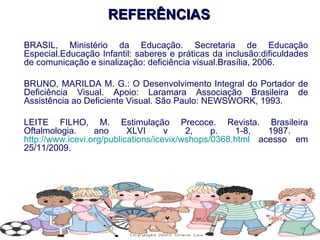 REFERÊNCIAS BRASIL, Ministério da Educação. Secretaria de Educação Especial.Educação Infantil: saberes e práticas da inclusão:dificuldades de comunicação e sinalização: deficiência visual.Brasília, 2006. BRUNO, MARILDA M. G.: O Desenvolvimento Integral do Portador de Deficiência Visual. Apoio: Laramara Associação Brasileira de Assistência ao Deficiente Visual. São Paulo: NEWSWORK, 1993.  LEITE FILHO, M. Estimulação Precoce. Revista. Brasileira Oftalmologia. ano XLVI v 2, p. 1-8, 1987.  http://www.icevi.org/publications/icevix/wshops/0368.html  acesso em 25/11/2009. 