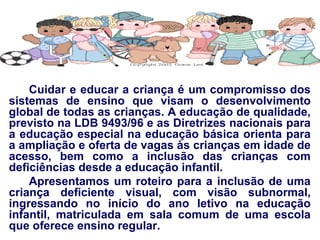 Cuidar e educar a criança é um compromisso dos sistemas de ensino que visam o desenvolvimento global de todas as crianças. A educação de qualidade, previsto na LDB 9493/96 e as Diretrizes nacionais para a educação especial na educação básica orienta para a ampliação e oferta de vagas às crianças em idade de acesso, bem como a inclusão das crianças com deficiências desde a educação infantil. Apresentamos um roteiro para a inclusão de uma criança deficiente visual, com visão subnormal, ingressando no início do ano letivo na educação infantil, matriculada em sala comum de uma escola que oferece ensino regular. 
