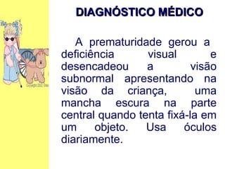 DIAGNÓSTICO MÉDICO   A prematuridade gerou a  deficiência visual e desencadeou a  visão subnormal apresentando na visão da criança,  uma mancha escura na parte central quando tenta fixá-la em um objeto. Usa óculos diariamente.  
