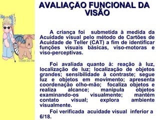 AVALIAÇÃO FUNCIONAL DA VISÃO A criança foi  submetida à medida da Acuidade visual pelo método de Cartões de Acuidade de Teller (CAT) a fim de identificar funções visuais básicas, viso-motoras e viso-perceptivas. Foi avaliada quanto à: reação à luz, localização de luz; localização de objetos grandes; sensibilidade à contraste; segue luz e objetos em movimento; apresenta coordenação olho-mão;  focaliza objetos e realiza alcance; manipula objetos examinando-os visualmente; mantém contato visual; explora ambiente visualmente. Foi verificada  acuidade visual  inferior a  6/18.  