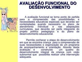 AVALIAÇÃO FUNCIONAL DO DESENVOLVIMENTO A avaliação funcional se torna ponto de partida para a compreensão das possibilidades e necessidades educativas especiais que deverão ser contempladas quando necessário no plano de atendimento individual e nas adaptações curriculares, que deverão ser parte integrante do projeto político pedagógico e do plano de desenvolvimento educacional. Permite conhecer a etapa do desenvolvimento em que se encontra criança  para a compreensão de suas necessidades e organização de um programa de acompanhamento e orientação. Através desta avaliação é  construído  um quadro do desenvolvimento integral da criança com visão subnormal que  possibilita realizar uma intervenção adequada. 