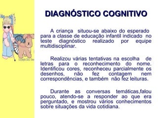 DIAGNÓSTICO COGNITIVO A criança  situou-se abaixo do esperado  para a classe de educação infantil indicado  no teste diagnóstico realizado por equipe multidisciplinar. Realizou várias tentativas na escolha  de letras para o reconhecimento do nome. Identificou cores, reconheceu parcialmente os desenhos, não fez contagem nem correspondências, e também  não fez leituras. Durante as conversas temáticas,falou pouco, atendo-se a responder ao que era perguntado, e mostrou vários conhecimentos sobre situações da vida cotidiana. 